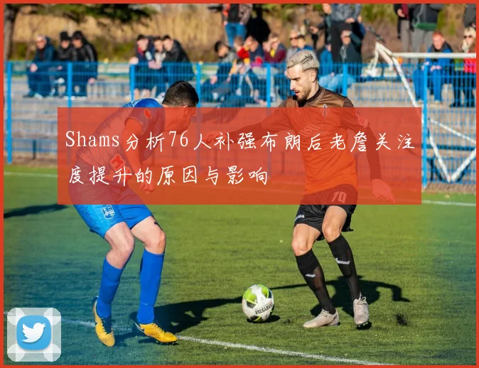 Shams分析76人补强布朗后老詹关注度提升的原因与影响