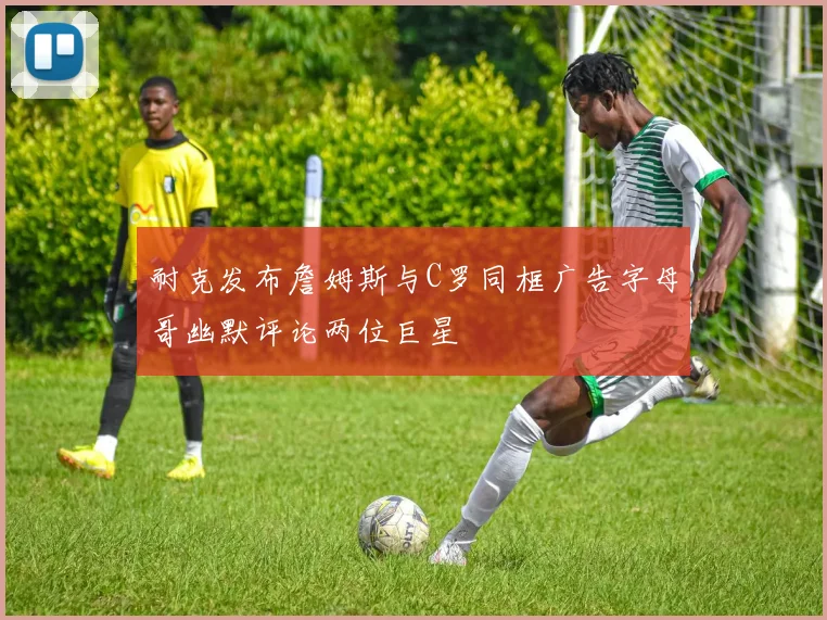 耐克发布詹姆斯与C罗同框广告字母哥幽默评论两位巨星