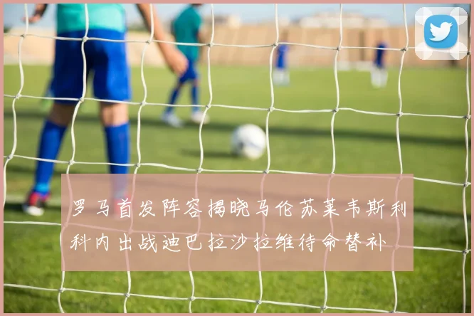 罗马首发阵容揭晓马伦苏莱韦斯利科内出战迪巴拉沙拉维待命替补