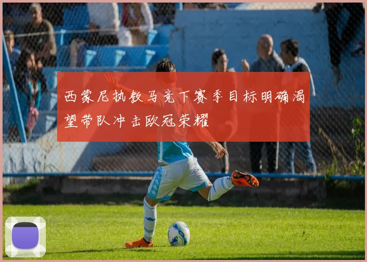 西蒙尼执教马竞下赛季目标明确渴望带队冲击欧冠荣耀