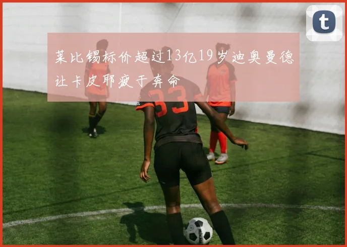 莱比锡标价超过13亿19岁迪奥曼德让卡皮耶疲于奔命