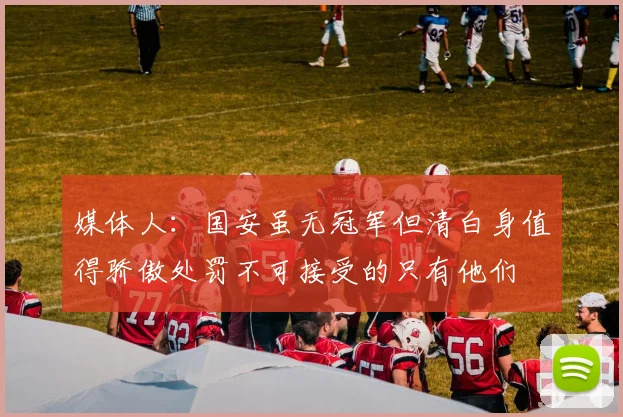 媒体人：国安虽无冠军但清白身值得骄傲处罚不可接受的只有他们