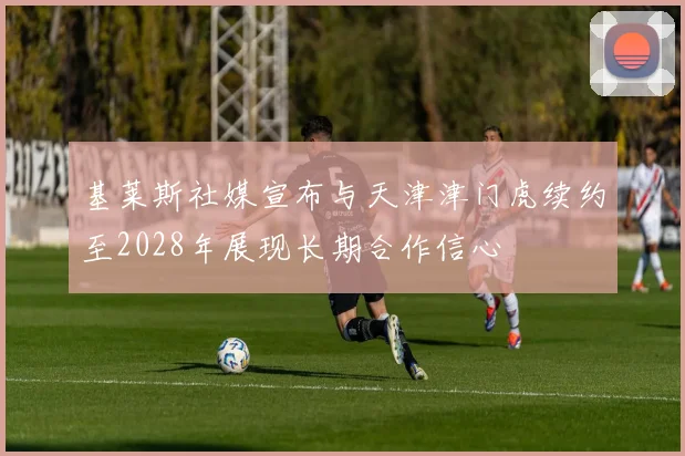 基莱斯社媒宣布与天津津门虎续约至2028年展现长期合作信心