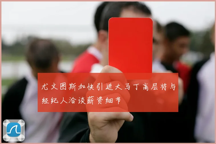 尤文图斯加快引进大马丁高层将与经纪人洽谈薪资细节