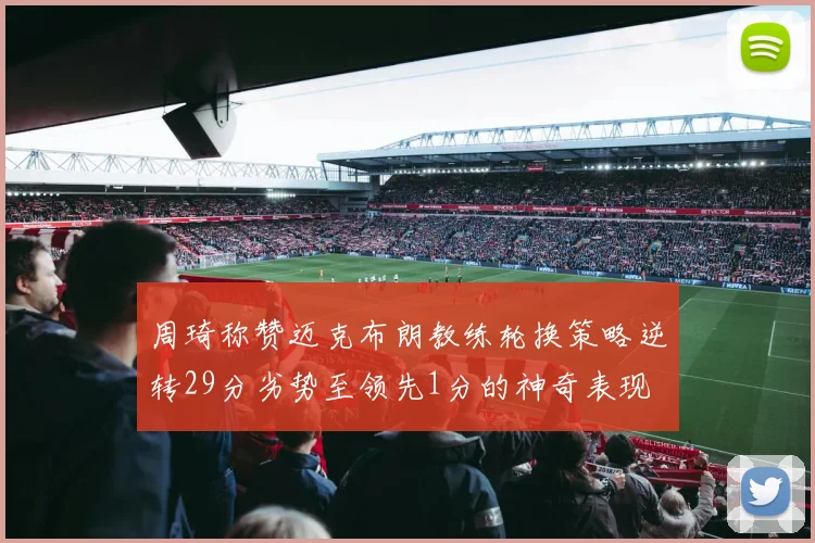 周琦称赞迈克布朗教练轮换策略逆转29分劣势至领先1分的神奇表现
