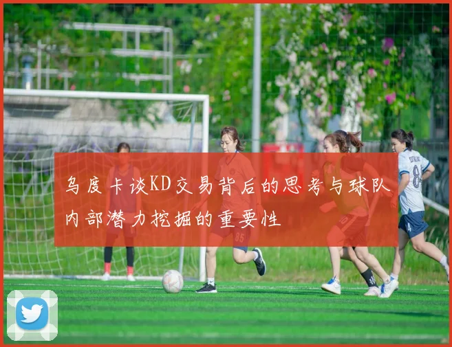乌度卡谈KD交易背后的思考与球队内部潜力挖掘的重要性