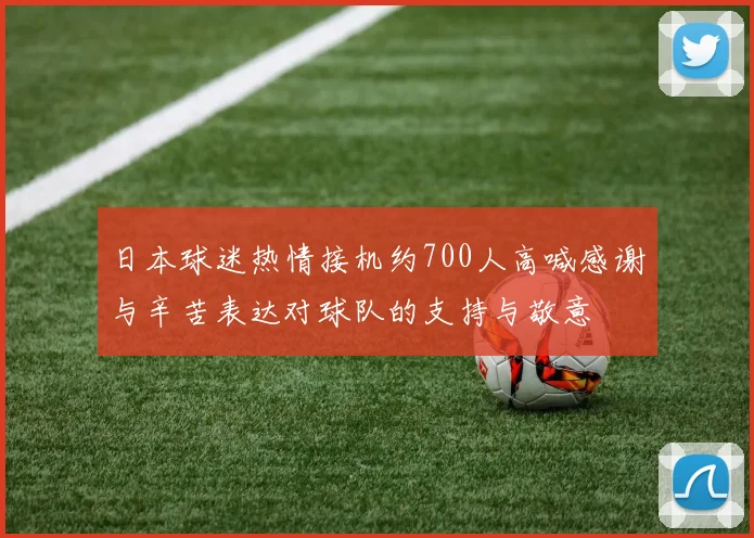 日本球迷热情接机约700人高喊感谢与辛苦表达对球队的支持与敬意