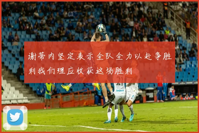 谢蒂内坚定表示全队全力以赴争胜利我们理应收获这场胜利