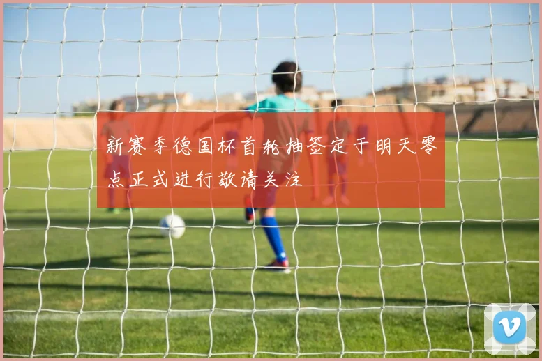 新赛季德国杯首轮抽签定于明天零点正式进行敬请关注